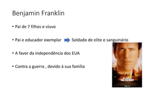 Benjamin Franklin
• Pai de 7 filhos e víuvo
• Pai e educador exemplar Soldado de elite e sanguinário
• A favor da independência dos EUA
• Contra a guerra , devido à sua família
