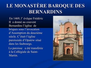 LE MONASTÈRE BAROQUE DES
BERNARDINS
En 1469, l’ évêque Frédéric
II a donné au couvent
Bernardins l’église de
briques sous l’invocation
d’Assomption du douzième
siècle. C’était l’église
paroissiale d’Opatów situé
dans les faubourgs.
La paroisse a été transférée
à la Collégiale de SaintMartin.

 