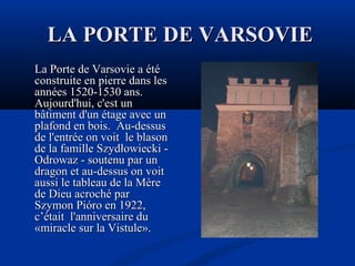 LA PORTE DE VARSOVIE
La Porte de Varsovie a été
construite en pierre dans les
années 1520-1530 ans.
Aujourd'hui, c'est un
bâtiment d'un étage avec un
plafond en bois. Au-dessus
de l'entrée on voit le blason
de la famille Szydłowiecki Odrowaz - soutenu par un
dragon et au-dessus on voit
aussi le tableau de la Mère
de Dieu acroché par
Szymon Pióro en 1922,
c’était l'anniversaire du
«miracle sur la Vistule».

 