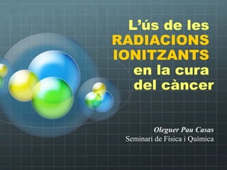 Oleguer Pau Casas
Seminari de Física i Química
L’ús de les
RADIACIONS
IONITZANTS
en la cura
del càncer
 