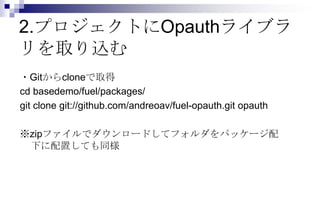 2.プロジェクトにOpauthライブラ
リを取り込む
・Gitからcloneで取得
cd basedemo/fuel/packages/
git clone git://github.com/andreoav/fuel-opauth.git opauth

※zipファイルでダウンロードしてフォルダをパッケージ配
 下に配置しても同様
 