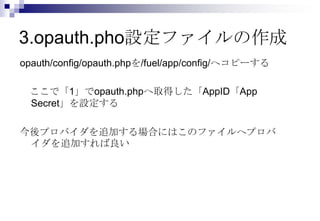3.opauth.pho設定ファイルの作成
opauth/config/opauth.phpを/fuel/app/config/へコピーする

 ここで「1」でopauth.phpへ取得した「AppID「App
 Secret」を設定する

今後プロバイダを追加する場合にはこのファイルへプロバ
 イダを追加すれば良い
 