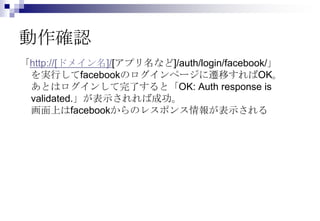 動作確認
「http://[ドメイン名]/[アプリ名など]/auth/login/facebook/」
 を実行してfacebookのログインページに遷移すればOK。
 あとはログインして完了すると「OK: Auth response is
 validated.」が表示されれば成功。
 画面上はfacebookからのレスポンス情報が表示される
 