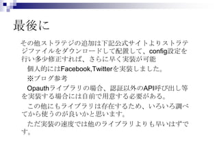 最後に
その他ストラテジの追加は下記公式サイトよりストラテ
ジファイルをダウンロードして配置して、config設定を
行い多少修正すれば、さらに早く実装が可能
 個人的にはFacebook,Twitterを実装しました。
 ※ブログ参考
 Opauthライブラリの場合、認証以外のAPI呼び出し等
を実装する場合には自前で用意する必要がある。
 この他にもライブラリは存在するため、いろいろ調べ
てから使うのが良いかと思います。
 ただ実装の速度では他のライブラリよりも早いはずで
す。
 
