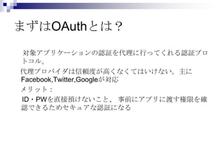 まずはOAuthとは？
対象アプリケーションの認証を代理に行ってくれる認証プロ
トコル。
代理プロバイダは信頼度が高くなくてはいけない。主に
Facebook,Twitter,Googleが対応
メリット：
ID・PWを直接預けないこと、 事前にアプリに渡す権限を確
認できるためセキュアな認証になる
 
