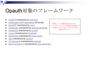 Opauth対象のフレームワーク
   FuelPHP (maintained by andreoav)
   vanilla (plain) PHP applications (of course)
                                                       提供している開発者が違うため、
   CakePHP (maintained by uzyn)                    フレームワークにより実装方法が違った
   CodeIgniter (maintained by destinomultimedia)     り改善されていないバグなどがある
                                                           場合がありそう
   CodeIgniter (maintained by mcatm)
   Laravel (maintained by FakeHeal)
   PrestaShop (maintained by Onasusweb)
   Silex (maintained by icehero)
   Yii Framework (maintained by kahwee)
   Zend Framework 2 (maintained by lorenzoferrarajr)
 