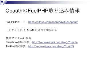 OpauthのFuelPHP取り込み情報

FuelPHPコード：https://github.com/andreoav/fuel-opauth

上記サイトのREADMEの通りで実装可能

技術ブログから参考
Facebook認証実装：http://to-developer.com/blog/?p=424
Twitter認証実装：http://to-developer.com/blog/?p=455
 
