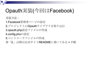 Opauth実装(今回はFacebook)
実装方法：
1.Facebook管理者ページの設定
2.プロジェクトにOpauthライブラリを取り込む
3.opauth.php設定ファイルの作成
4.config.phoの設定
5.コントローラファイルの作成
※「2.」以降は公式サイトREADMEに書いてある４手順
 
