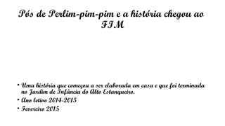Pós de Perlim-pim-pim e a história chegou ao
FIM
• Uma história que começou a ser elaborada em casa e que foi terminada
no Jardim de Infância do Alto Estanqueiro.
• Ano letivo 2014-2015
• Fevereiro 2015
 