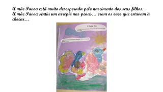 A mãe Pavoa está muito desesperada pelo nascimento dos seus filhos.
A mãe Pavoa sentiu um arrepio nas penas… eram os ovos que estavam a
chocar…
 