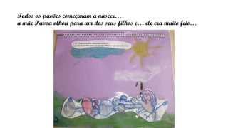 Todos os pavões começaram a nascer…
a mãe Pavoa olhou para um dos seus filhos e… ele era muito feio…
 