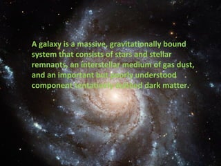 A galaxy is a massive, gravitationally bound system that consists of stars and stellar remnants, an interstellar medium of gas dust, and an important but poorly understood component tentatively dubbed dark matter. . 
