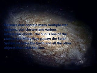 Galaxies may contain many multiple star systems, star clusters and various interstellar clouds. The Sun is one of the stars in the Milky Way galaxy; the Solar System includes the Earth and all the other objects that orbit the Sun. 