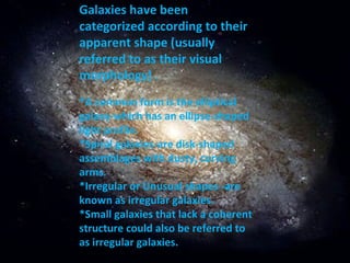Galaxies have been categorized according to their apparent shape (usually referred to as their visual morphology) . *A common form is the elliptical galaxy-which has an ellipse-shaped light profile. *Spiral galaxies-are disk-shaped assemblages with dusty, curving arms. *Irregular or Unusual shapes -are known as irregular galaxies.  *Small galaxies that lack a coherent structure could also be referred to as irregular galaxies. 