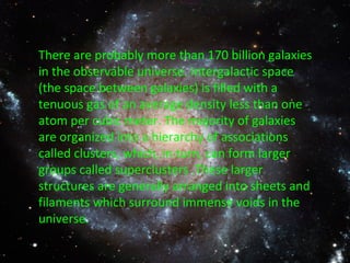 There are probably more than 170 billion galaxies in the observable universe. Intergalactic space (the space between galaxies) is filled with a tenuous gas of an average density less than one atom per cubic meter. The majority of galaxies are organized into a hierarchy of associations called clusters, which, in turn, can form larger groups called superclusters .These larger structures are generally arranged into sheets and filaments which surround immense voids in the universe. 