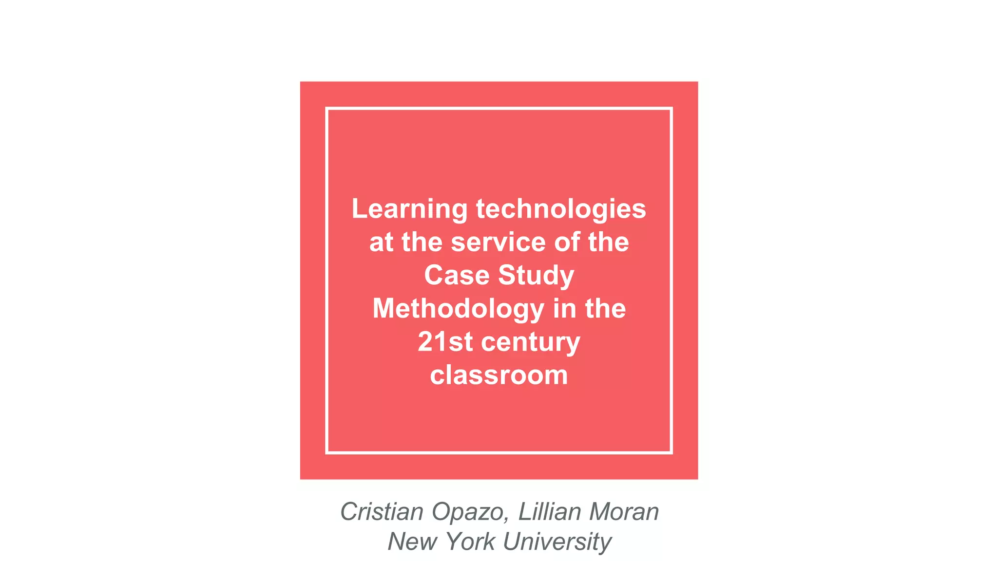 Learning technologies
at the service of the
Case Study
Methodology in the
21st century
classroom
Cristian Opazo, Lillian Moran
New York University
 