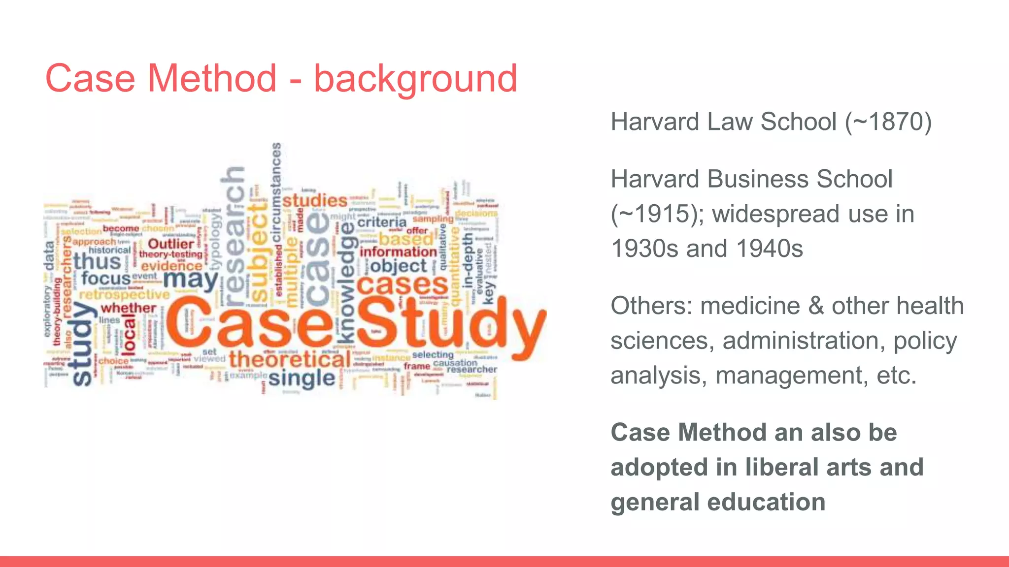 Case Method - background
Harvard Law School (~1870)
Harvard Business School
(~1915); widespread use in
1930s and 1940s
Others: medicine & other health
sciences, administration, policy
analysis, management, etc.
Case Method an also be
adopted in liberal arts and
general education
 