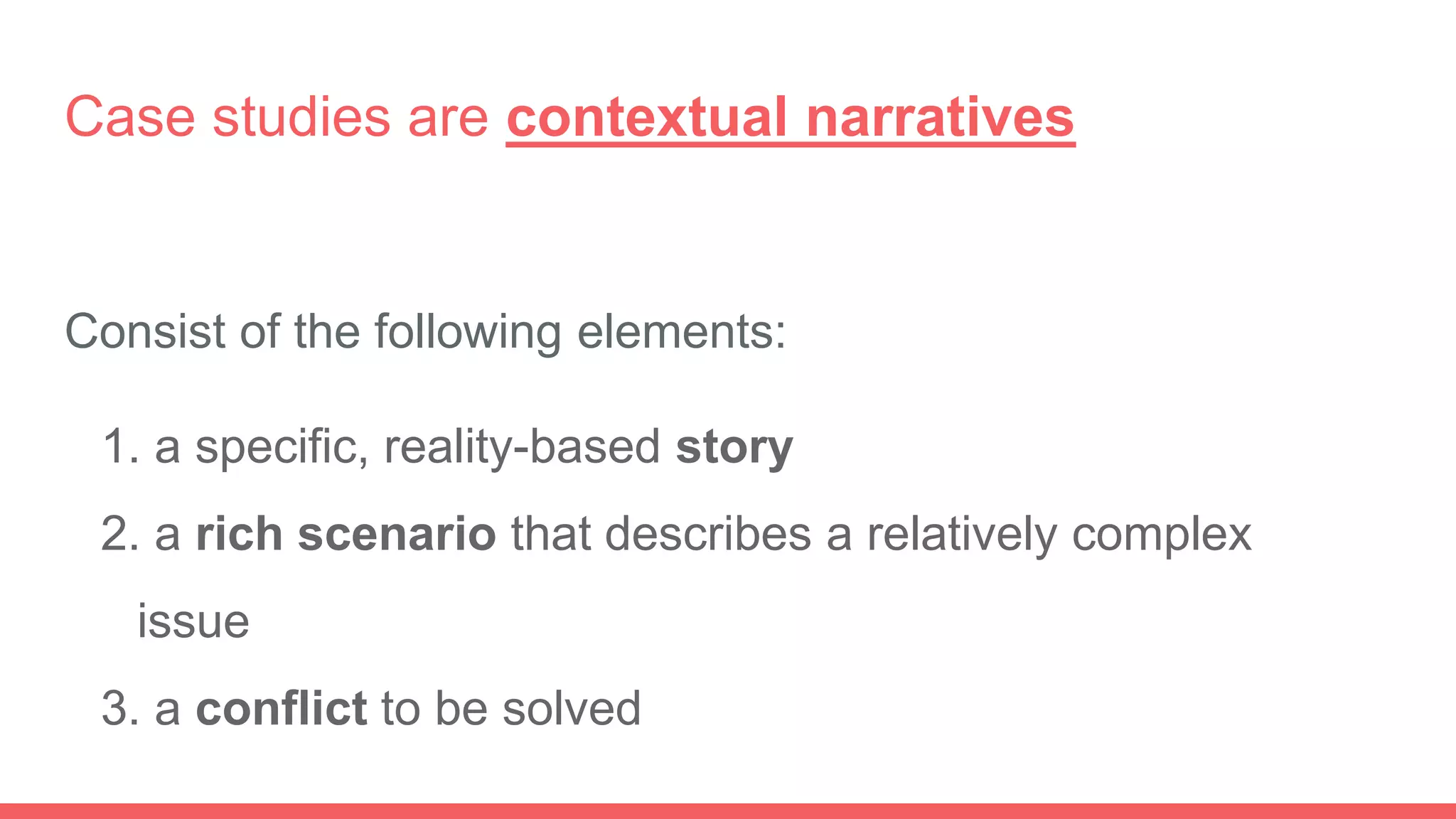 Case studies are contextual narratives
Consist of the following elements:
1. a specific, reality-based story
2. a rich scenario that describes a relatively complex
issue
3. a conflict to be solved
 