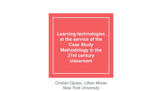 Learning technologies
at the service of the
Case Study
Methodology in the
21st century
classroom
Cristian Opazo, Lillian Moran
New York University
 