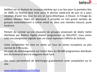 Hellfest est un festival de musique extrême qui a eu lieu pour la première fois en 2006. Le festival dure trois jours le dernier week-end de juin et a pour vocation d'avoir lieu tous les ans en Loire-Atlantique, à Clisson. A l'image du célèbre Wacken Open Air allemand, il accueille un très grand nombre de groupes essentiellement à racine metal et, dans une moindre mesure, punk hardcore. Partant du constat qu’une douzaine de groupes provenant de labels métal distribués par Believe Digital étaient programmés au HELLFEST, nous avons créé une compilation digitale avec un visuel reprenant l'affiche du festival. Cette compilation fut mise en vente sur tous les stores européens au prix normal de 9.90 euros.  Un code de téléchargement est inséré dans les 80.000 programmes distribués lors du festival et dans le magazine Rock hard. Ces codes permettront de télécharger gratuitement cette compilation sur le site : www.believedigital.com/hellfest 