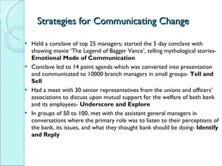 Strategies for Communicating Change Held a conclave of top 25 managers; started the 5 day conclave with showing movie ‘The Legend of Bagger Vance’, telling mythological stories-  Emotional Mode of Communication Conclave led to 14 point agenda which was converted into presentation and communicated to 10000 branch managers in small groups-  Tell and Sell Had a meet with 30 senior representatives from the unions and officers’ associations to discuss upon mutual support for the welfare of both bank and its employees-  Underscore and Explore In groups of 50 to 100, met with the assistant general managers in conversations where the primary role was to listen to their perceptions of the bank, its issues, and what they thought bank should be doing-  Identify and Reply 