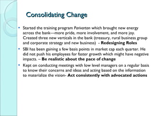 Consolidating Change Started the training program  Parivartan  which brought new energy across the bank—more pride, more involvement, and more joy. Created three new verticals in the bank (treasury, rural business group and corporate strategy and new business)  -  Redesigning Roles SBI has been gaining a few basis points in market cap each quarter. He did not push his employees for faster growth which might have negative impacts. –  Be realistic about the pace of change Kept on conducting meetings with low level managers on a regular basis to know their concerns and ideas and acting based on the information to materialize the vision-  Act consistently with advocated actions 