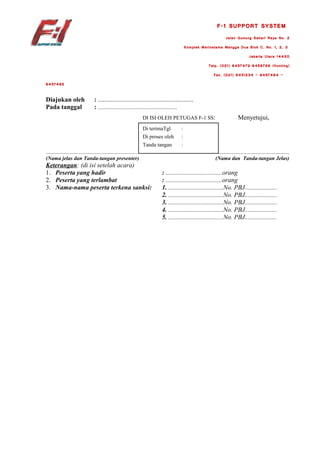 F-1 SUPPORT SYSTEM
                                                                                                                   Jalan Gunung Sahari Raya No. 2
                                                                                             Komplek Marinatama Mangga Dua Blok C. No. 1, 2, 3
                                                                                                                                    Jakarta Utara 14420
                                                                                                         Telp. (021) 6457472-6456789 (Hunting)
                                                                                                           Fax. (021) 6451234 – 6457464 –
6457465


Diajukan oleh                      : ...........................................................
Pada tanggal                       : ...........................................................
                                                                       DI ISI OLEH PETUGAS F-1 SS:                          Menyetujui,
                                                                       Di terimaTgl      :
                                                                       Di proses oleh    :
                                                                       Tanda tangan      :
....................................................................                                         .....................................................
(Nama jelas dan Tanda-tangan presenter)                                                                     (Nama dan Tanda-tangan Jelas)
Keterangan: (di isi setelah acara)
1. Peserta yang hadir                                                          : ...................................orang
2. Peserta yang terlambat                                                      : ...................................orang
3. Nama-nama peserta terkena sanksi:                                           1. ..................................No. PBJ....................
                                                                               2. ..................................No. PBJ....................
                                                                               3. ..................................No. PBJ....................
                                                                               4. ..................................No. PBJ....................
                                                                               5. ..................................No. PBJ....................
 