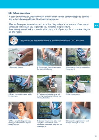 EN
In case of malfunction, please contact the customer service center NetSpa by connec-
ting to the following address: http://support.netspa.eu
After verifying your information, and an online diagnosis of your spa one of our repre-
sentatives will contact you to provide you indicated the procedure.
If necessary, we will ask you to return the pump unit of your spa for a complete diagno-
sis and repair.
6.2. Return procedure
1) Disconnect the spa
4) Empty the remaining water within
the pump unit.
7) After a complete diagnosis in our
center, you will receive the replace-
ment pump unit.
5) Pack appropriately the pump unit
in its original packaging including your
return authorization.
8) Connect the unit pump to the pool
using the 3 connectors to screw.
Ensure the icons on the pump and the
pool match up
6) Ship the pump unit.
9) Unscrew the caps inside the pool.
Your spa is ready to be used.
2) Do not empty the pool by screwing
the caps inside the pool
3) Unscrew the three connectors from
the pump unit.
The procedure described below is also detailed on the DVD included.
33
 