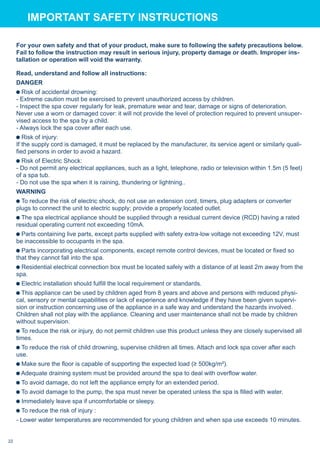 For your own safety and that of your product, make sure to following the safety precautions below.
Fail to follow the instruction may result in serious injury, property damage or death. Improper ins-
tallation or operation will void the warranty.
Read, understand and follow all instructions:
DANGER
Risk of accidental drowning:
- Extreme caution must be exercised to prevent unauthorized access by children.
- Inspect the spa cover regularly for leak, premature wear and tear, damage or signs of deterioration.
Never use a worn or damaged cover: it will not provide the level of protection required to prevent unsuper-
vised access to the spa by a child.
- Always lock the spa cover after each use.
Risk of injury:
If the supply cord is damaged, it must be replaced by the manufacturer, its service agent or similarly quali-
fied persons in order to avoid a hazard.
Risk of Electric Shock:
- Do not permit any electrical appliances, such as a light, telephone, radio or television within 1.5m (5 feet)
of a spa tub.
- Do not use the spa when it is raining, thundering or lightning..
WARNING
To reduce the risk of electric shock, do not use an extension cord, timers, plug adapters or converter
plugs to connect the unit to electric supply; provide a properly located outlet.
The spa electrical appliance should be supplied through a residual current device (RCD) having a rated
residual operating current not exceeding 10mA.
Parts containing live parts, except parts supplied with safety extra-low voltage not exceeding 12V, must
be inaccessible to occupants in the spa.
Parts incorporating electrical components, except remote control devices, must be located or fixed so
that they cannot fall into the spa.
Residential electrical connection box must be located safely with a distance of at least 2m away from the
spa.
Electric installation should fulfill the local requirement or standards.
This appliance can be used by children aged from 8 years and above and persons with reduced physi-
cal, sensory or mental capabilities or lack of experience and knowledge if they have been given supervi-
sion or instruction concerning use of the appliance in a safe way and understand the hazards involved.
Children shall not play with the appliance. Cleaning and user maintenance shall not be made by children
without supervision.
To reduce the risk or injury, do not permit children use this product unless they are closely supervised all
times.
To reduce the risk of child drowning, supervise children all times. Attach and lock spa cover after each
use.
Make sure the floor is capable of supporting the expected load (≥ 500kg/m²).
Adequate draining system must be provided around the spa to deal with overflow water.
To avoid damage, do not left the appliance empty for an extended period.
To avoid damage to the pump, the spa must never be operated unless the spa is filled with water.
Immediately leave spa if uncomfortable or sleepy.
To reduce the risk of injury :
- Lower water temperatures are recommended for young children and when spa use exceeds 10 minutes.
IMPORTANT SAFETY INSTRUCTIONS
22
 