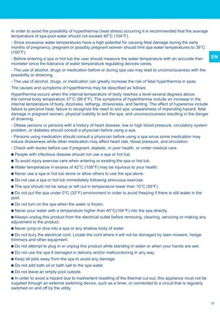 EN
In order to avoid the possibility of hyperthermia (heat stress) occurring it is recommended that the average
temperature of spa-pool water should not exceed 40°C (104°F).
- Since excessive water temperatures have a high potential for causing fetal damage during the early
months of pregnancy, pregnant or possibly pregnant women should limit spa water temperatures to 38°C
(100°F).
- Before entering a spa or hot tub the user should measure the water temperature with an accurate ther-
mometer since the tolerance of water temperature regulating devices varies.
- The use of alcohol, drugs or medication before or during spa use may lead to unconsciousness with the
possibility or drowning.
- The use of alcohol, drugs, or medication can greatly increase the risk of fatal hyperthermia in spas.
The causes and symptoms of hyperthermia may be described as follows:
Hyperthermia occurs when the internal temperature of body reaches a level several degrees above
the normal body temperature 37°C (98.6°F). The symptoms of hyperthermia include an increase in the
internal temperature of body, dizziness, lethargy, drowsiness, and fainting. The effect of hyperemia include
failure to perceive heat; failure to recognize the need to exit spa; unawareness of impending hazard; fetal
damage in pregnant women; physical inability to exit the spa; and unconsciousness resulting in the danger
of drowning.
- Obese persons or persons with a history of heart disease, low or high blood pressure, circulatory system
problem, or diabetes should consult a physician before using a spa.
- Persons using medication should consult a physician before using a spa since some medication may
induce drowsiness while other medication may affect heart rate, blood pressure, and circulation.
- Check with doctor before use if pregnant, diabetic, in poor health, or under medical care.
People with infectious disease should not use a spa or hot tub.
To avoid injury exercise care when entering or existing the spa or hot tub.
Water temperature in excess of 42°C (108°F) may be injurious to your health.
Never use a spa or hot tub alone or allow others to use the spa alone.
Do not use a spa or hot tub immediately following strenuous exercise.
The spa should not be setup or left out in temperature lower than 10°C (50°F).
Do not put the spa under 0°C (32°F) environment in order to avoid freezing if there is still water in the
pool.
Do not turn on the spa when the water is frozen.
Never pour water with a temperature higher than 40°C(104°F) into the spa directly.
Always unplug this product from the electrical outlet before removing, cleaning, servicing or making any
adjustment to the product.
Never jump or dive into a spa or any shallow body of water.
Do not bury the electrical cord. Locate the cord where it will not be damaged by lawn mowers, hedge
trimmers and other equipment.
Do not attempt to plug in or unplug this product while standing in water or when your hands are wet.
Do not use the spa if damaged in delivery and/or malfunctioning in any way.
Keep all pets away from the spa to avoid any damage.
Do not add bath oil or bath salt to the spa water.
Do not leave an empty pool outside.
In order to avoid a hazard due to inadvertent resetting of the thermal cut-out, this appliance must not be
supplied through an external switching device, such as a timer, or connected to a circuit that is regularly
switched on and off by the utility.
23
 