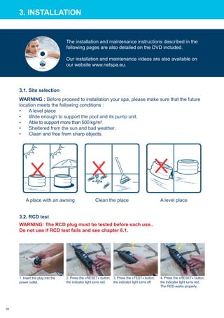 3.2. RCD test
1. Insert the plug into the
power outlet.
2. Press the «RESET» button,
the indicator light turns red.
3. Press the «TEST» button,
the indicator light turns off.
4. Press the «RESET» button,
the indicator light turns red.
The RCD works properly.
3.1. Site selection
Clean the place A level placeA place with an awning
WARNING : Before proceed to installation your spa, please make sure that the future
location meets the following conditions :
•	 A level place
•	 Wide enough to support the pool and its pump unit.
•	 Able to support more than 500 kg/m².
•	 Sheltered from the sun and bad weather.
•	 Clean and free from sharp objects.
3. Installation
WARNING: The RCD plug must be tested before each use..
Do not use if RCD test fails and see chapter 6.1.
The installation and maintenance instructions described in the
following pages are also detailed on the DVD included.
Our installation and maintenance videos are also available on
our website www.netspa.eu.
26
 