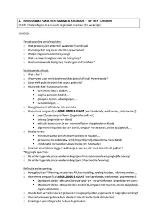 2. INHOUDELIJKE PAKKETTEN: GOOGLE & FACEBOOK – TWITTER - LINKEDIN 
DUUR: 3 halve dagen, in een vaste regelmaat na elkaar (bv. wekelijks) 
INHOUD: 
Terugkoppeling vorig lespakket: 
o Wat gebruik jij en anderen? Waarvoor? (werkvlak) 
o Hoe kan je het nog meer inzetten op werkvlak? 
o Welke vragen of noden heb je nog? 
o Wat is er overdraagbaar naar de doelgroep? 
o Hoe kunnen we de doelgroep meekrijgen in dit verhaal? 
Verdiepende inhoud: 
o Wat is het? 
o Waarvoor/ Voor welk doel wordt het gebruikt? Nut? Meerwaarde? 
o Door welk publiek wordt het vooral gebruikt? 
o Hoe werkt het? Functionaliteiten 
 berichten, foto’s, zoeken, … 
 pagina, persoon, bedrijf, … 
 groepen, lijsten, uitnodigingen, … 
 beoordelingen, … 
o Hoe gebruiken? efficiëntie, tips en tricks 
o Hoe ermee omgaan? (als BEGELEIDER & KLANT (werkzoekende, werknemer, ondernemer)) 
 jezelf/projecten profileren (begeleider en klant) 
 privacy (begeleider én klant) 
 ethisch: bewust van (+ en - neven)effecten (begeleider en klant) 
 algemene etiquette: do’s en don’ts, omgaan met reacties, online taalgebruik, … 
o Hoe beheren: 
 minimum aantal berichten om boeiend te houden, … 
 gebruik bij meerdere (bv. werk/project/privé) accounts (bv. tweetdeck) 
 combinatie met andere sociale media (bv. hootsuite) 
o Link met smartphone leggen: wat kan je er wel en niet mee doen ifv dit pakket? 
*Bij google specifiek: 
o De achterliggende processen leren begrijpen: link sociale media en google (ifv privacy) 
o De achterliggende processen leren begrijpen (ifv promotie/werving) 
Reflectie en bespreking: 
o Hoe gebruiken ? Werving, netwerken, PR, kennisdeling, voeling houden, info verzamelen, … 
o Hoe ermee omgaan? (als BEGELEIDER & KLANT (werkzoekende, werknemer, ondernemer)) 
 Standpunt Stebo - ethische: bewust van (+ en - neven)effecten (begeleider en klant) 
 Standpunt Stebo - etiquette: do’s en don’ts, omgaan met reacties, online taalgebruik, 
organisatiebeleid, … 
o Hoe de tool vertalen naar en gebruiken in eigen projecten, eigen werk of dagelijkse werking? 
o Hoe vertalen naar gebruik door klanten? Hoe dit aanleren & stimuleren? 
o Ervaringen van collega’s die het reeds gebruiken 
 