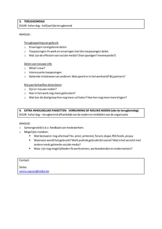 3. TERUGKOMDAG 
DUUR: halve dag - halfjaarlijks terugkerend 
INHOUD : 
Terugkoppeling van gebruik 
o Ervaringen rond gebruik delen 
o Toepassingen ifv werk en ervaringen met die toepassingen delen 
o Wat zijn de effecten van sociale media? (hoe opvolgen? meerwaarde?) 
Delen van nieuwe info 
o What’s new? 
o Interessante toepassingen 
o Gekende initiatieven van anderen. Wat speelt er in het werkveld? Bij partners? 
Nieuwe behoeften detecteren 
o Zijn er nieuwe noden? 
o Hoe in het werk nog meer gebruiken? 
o Wat kan de doelgroep hier nog meer uit halen? Hoe hen nog meer mee krijgen? 
4. EXTRA INHOUDELIJKE PAKKETTEN: VERRUIMING OF NIEUWE NODEN (obv bv terugkomdag) 
DUUR: halve dag – terugkerend afhankelijk van de noden en middelen van de organisatie 
INHOUD: 
o Samengesteld o.b.v. feedback van medewerkers 
o Mogelijke insteken: 
 Wat bestaat er nog allemaal? bv. prezi, pinterest, forum, skype, RSS feeds, picasa 
 Waarvoor wordt het gebruikt? Welk publiek gebruikt dit vooral? Wat is het verschil met 
andere reeds geleerde sociale media? 
 Waar zijn nog mogelijkheden ifv werknemers, werkzoekenden en ondernemers? 
Contact: 
Stebo 
sylvia.caputo@stebo.be 
