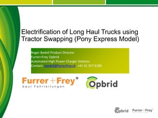 Roger Bedell Product Director
Furrer+Frey Opbrid
Automated High Power Charger Stations
Contact: rbedell@furrerfrey.ch +41 31 357 6180
Electrification of Long Haul Trucks using
Tractor Swapping (Pony Express Model)
 