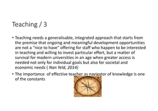Teaching / 3
• Teaching needs a generalisable, integrated approach that starts from 
the premise that ongoing and meaningful development opportunities 
are not a “nice to have” offering for staff who happen to be interested 
in teaching and willing to invest particular effort, but a matter of 
survival for modern universities in an age when greater access is 
needed not only for individual goals but also for societal and 
economic needs ( Nan Yeld, 2014) 
• The importance  of effective teacher as navigator of knowledge is one 
of the constants
 