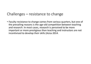 Challenges – resistance to change
• Faculty resistance to change comes from various quarters, but one of 
the prevailing reasons is the age‐old competition between teaching 
and research. In most cases, research is perceived to be more 
important or more prestigious than teaching and instructors are not 
incentivised to develop their skills (Aziza 2014.
 