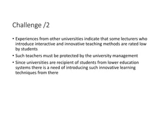 Challenge /2
• Experiences from other universities indicate that some lecturers who 
introduce interactive and innovative teaching methods are rated low 
by students
• Such teachers must be protected by the university management
• Since universities are recipient of students from lower education 
systems there is a need of introducing such innovative learning 
techniques from there 
 