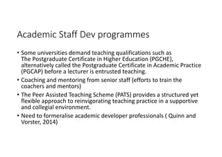 Academic Staff Dev programmes
• Some universities demand teaching qualifications such as 
The Postgraduate Certificate in Higher Education (PGCHE), 
alternatively called the Postgraduate Certificate in Academic Practice 
(PGCAP) before a lecturer is entrusted teaching. 
• Coaching and mentoring from senior staff (efforts to train the 
coachers and mentors)
• The Peer Assisted Teaching Scheme (PATS) provides a structured yet 
flexible approach to reinvigorating teaching practice in a supportive 
and collegial environment.
• Need to formeralise academic developer professionals ( Quinn and 
Vorster, 2014)
 
