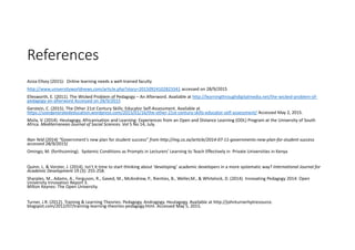 References
Aziza Ellozy (2015):  Online learning needs a well‐trained faculty
http://www.universityworldnews.com/article.php?story=20150924102823341 accessed on 28/9/2015
Ellesworth, E. (2011). The Wicked Problem of Pedagogy – An Afterword. Available at http://learningthroughdigitalmedia.net/the‐wicked‐problem‐of‐
pedagogy‐an‐afterword Accessed on 28/9/2015
Gerstein, C. (2015). The Other 21st Century Skills: Educator Self‐Assessment. Available at 
https://usergeneratededucation.wordpress.com/2015/01/16/the‐other‐21st‐century‐skills‐educator‐self‐assessment/ Accessed May 2, 2015.
Msila, V. (2014). Heutagogy, Africanisation and Learning: Experiences from an Open and Distance Learning (ODL) Program at the University of South 
Africa. Mediterranean Journal of Social Sciences. Vol 5 No 14, July.
Nan Yeld (2014) “Government's new plan for student success” from http://mg.co.za/article/2014‐07‐11‐governments‐new‐plan‐for‐student‐success  
accessed 28/9/2015)
Omingo, M. (forthcoming).  Systemic Conditions as Prompts in Lecturers’ Learning to Teach Effectively in  Private Universities in Kenya
Quinn, L. & Vorster, J. (2014). Isn’t it time to start thinking about ‘developing’ academic developers in a more systematic way? International Journal for 
Academic Development 19 (3): 255‐258.
Sharples, M., Adams, A., Ferguson, R., Gaved, M., McAndrew, P., Rienties, B., Weller,M., & Whitelock, D. (2014). Innovating Pedagogy 2014: Open 
University Innovation Report 3.
Milton Keynes: The Open University.
Turner, J.R. (2012). Training & Learning Theories: Pedagogy, Andragogy. Heutagogy. Available at http://johnturnerhptresource. 
blogspot.com/2012/07/training‐learning‐theories‐pedagogy.html. Accessed May 5, 2015.
 