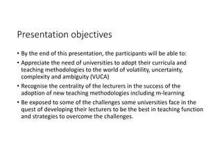 Presentation objectives
• By the end of this presentation, the participants will be able to:
• Appreciate the need of universities to adopt their curricula and 
teaching methodologies to the world of volatility, uncertainty, 
complexity and ambiguity (VUCA)
• Recognise the centrality of the lecturers in the success of the 
adoption of new teaching methodologies including m‐learning
• Be exposed to some of the challenges some universities face in the 
quest of developing their lecturers to be the best in teaching function 
and strategies to overcome the challenges.
 