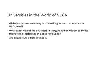 Universities in the World of VUCA
• Globalisation and technologies are making universities operate in 
VUCA world
• What is position of the educators? Strengthened or weakened by the 
two forces of globalisation and IT revolution?
• Are best lecturers born or made?
 