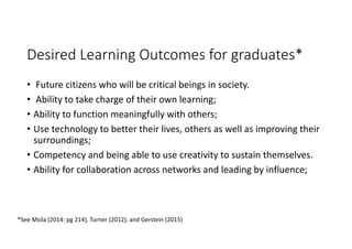 Desired Learning Outcomes for graduates*
• Future citizens who will be critical beings in society. 
• Ability to take charge of their own learning; 
• Ability to function meaningfully with others; 
• Use technology to better their lives, others as well as improving their 
surroundings; 
• Competency and being able to use creativity to sustain themselves. 
• Ability for collaboration across networks and leading by influence; 
*See Msila (2014: pg 214), Turner (2012), and Gerstein (2015) 
 