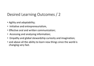 Desired Learning Outcomes / 2
• Agility and adaptability;
• Initiative and entrepreneurialism, 
• Effective oral and written communication;
• Accessing and analysing information;
• Empathy and global stewardship curiosity and imagination; 
• and above all the ability to learn new things since the world is 
changing very fast.
 