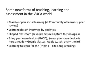 Some new forms of teaching, learning and 
assessment in the VUCA world 
• Massive open social learning (cf Community of learners, peer 
review)
• Learning design informed by analytics
• Flipped classroom (several Lecture Capture technologies)
• Bring your own devices (BYOD),  (wear your own device is 
here already – Google glasses, Apple watch, etc) – the IoT
• Learning to learn for the (triple L – Life Long Learning)
 
