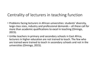 Centrality of lecturers in teaching function
• Problems facing lecturers in African universities: students’ diversity, 
large class sizes, industry and professional demands – all these call for 
more than academic qualifications to excel in teaching (Omingo, 
2015). 
• Unlike teachers in primary and secondary schools in East Africa, 
lecturers in higher education are not trained to teach. The few who 
are trained were trained to teach in secondary schools and not in the 
universities (Omingo, 2015). 
 