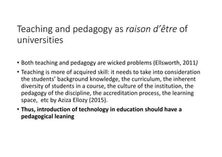 Teaching and pedagogy as raison d’être of 
universities
• Both teaching and pedagogy are wicked problems (Ellsworth, 2011)
• Teaching is more of acquired skill: it needs to take into consideration 
the students’ background knowledge, the curriculum, the inherent 
diversity of students in a course, the culture of the institution, the 
pedagogy of the discipline, the accreditation process, the learning 
space,  etc by Aziza Ellozy (2015).
• Thus, introduction of technology in education should have a 
pedagogical leaning 
 