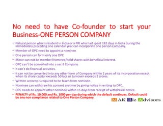 No need to have Co-founder to start your
Business-ONE PERSON COMPANY
• Natural person who is resident in India or a PRI who had spent 182 days in India during the
immediately preceding one calendar year can incorporate one person Company.
• Member of OPC need to appoint a nominee
• One person can form only one OPC
• Minor can not be member/nominee/hold shares with beneficial interest.
• OPC can’t be converted into a sec 8 Company.
• It can’t do financial activities.
• It can not be converted into any other form of Company within 2 years of its incorporation except
when its share capital exceeds 50 lacs or turnover exceeds 2 crores.
• Written consent is required to be taken from nominee.
• Nominee can withdraw his consent anytime by giving notice in writing to OPC.
• OPC needs to appoint other nominee within 15 days from receipt of withdrawal notice.
• PENALTY of Rs. 10,000 and Rs. 1000 per day during which the default continues. Default could
be any non compliance related to One Person Company.
 