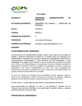 1
SYLLABUS
OFERENTE: PROGRAMA ADMINISTRACIÓN DE
EMPRESAS
ACTIVIDAD ACADÉMICA: SSEEMMIINNAARRIIOO DDEE GGRRAADDOO II -- CCRREEAACCIIÓÓNN DDEE
EEMMPPRREESSAA
CICLO: TÉCNICO
CÓDIGO: 06000011
NÚMERO DE CRÉDITOS: 2
PROFESOR: Juan Ignacio Rodríguez
CORREO ELECTRÓNICO: jrodriguez_reading2004@yahoo.co.uk
HORARIO:
PPLLAANNTTEEAAMMIIEENNTTOO DDEELL PPRROOBBLLEEMMAA::
Las tendencias de competitividad actuales, llevan a que cada vez el modelo de
gestión y gerencia tradicional se quede en el camino para dar respuesta a la
problemática y respuesta que surge en sectores las tecnologías de información y
comunicaciones, biotecnología, y otros sectores de nivel estratégico a nivel
estratégico en la región. Esta asignatura tiene el propósito de fomentar los valores
de la cultura del emprendizaje y el autoempleo lo cual es factible mediante la
generación de negocios. Para ello, el objetivo es establecer e inculcar, a todos los
estudiantes, una cultura emprendedora es decir que como empresario los
individuos se convierten en creadores de valor y riqueza, por otra parte realizan un
aporte sustancial al desarrollo de la sociedad.
El curso de creación de empresa busca sensibilizar, formar, asesorar, seguir y
asistir a los estudiantes en todo el proceso de creación de negocios, desde la
generación de la idea del negocio hasta la puesta en marcha del mismo.
Por tal razón el curso pretende dar solución a las siguientes preguntas:
¿Una oportunidad de negocios “se crea” ó” se descubre”? ¿Cuáles son los
“criterios” que permiten identificar una oportunidad? ¿Existen áreas o sectores
donde emprender en más sencillo?
PPRROOPPÓÓSSIITTOOSS DDEE AAPPRREENNDDIIZZAAJJEE
 