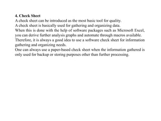 4. Check Sheet
A check sheet can be introduced as the most basic tool for quality.
A check sheet is basically used for gathering and organizing data.
When this is done with the help of software packages such as Microsoft Excel,
you can derive further analysis graphs and automate through macros available.
Therefore, it is always a good idea to use a software check sheet for information
gathering and organizing needs.
One can always use a paper-based check sheet when the information gathered is
only used for backup or storing purposes other than further processing.
 