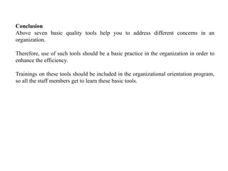 Conclusion
Above seven basic quality tools help you to address different concerns in an
organization.
Therefore, use of such tools should be a basic practice in the organization in order to
enhance the efficiency.
Trainings on these tools should be included in the organizational orientation program,
so all the staff members get to learn these basic tools.
 